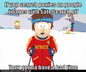 If you search ponies on google images with safe search off   Your gonna have a bad time