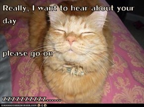 Really, I want to hear about your day please go on zzzzzzzzzz......