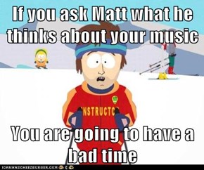 If you ask Matt what he thinks about your music  You are going to have a bad time