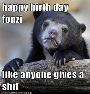 happy birth day fonzi  like anyone gives a shit
