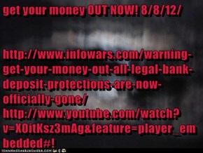 get your money OUT NOW! 8/8/12/ http://www.infowars.com/warning-get-your-money-out-all-legal-bank-deposit-protections-are-now-officially-gone/ http://www.youtube.com/watch?v=X0itKsz3mAg&feature=player_embedded#!