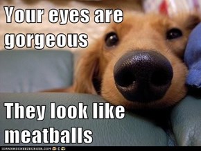 Your eyes are gorgeous   They look like meatballs