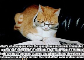 So that's what happens when the space-time contnuum is inturrupted by a black hole being made in the middle of  a  galaxy while a asteroid hurls toward an opposing asteroid and when colliding slow down the rotation of a star slightly burning the crust of 