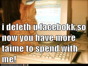 i deleth u facebokk,so now you have more taime to spend with me!