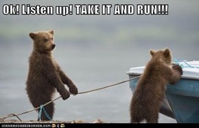 Ok! Listen up! TAKE IT AND RUN!!!