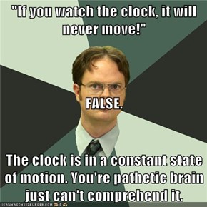 "If you watch the clock, it will never move!" FALSE. The clock is in a constant state of motion. You're pathetic brain just can't comprehend it.