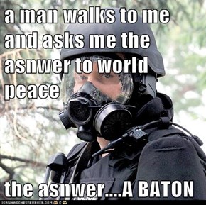 a man walks to me and asks me the asnwer to world peace  the asnwer....A BATON