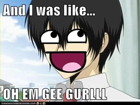 And I was like...  OH EM GEE GURLLL