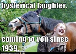 hysterical laughter.  coming to you since 1939.
