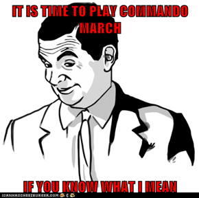 IT IS TIME TO PLAY COMMANDO MARCH  IF YOU KNOW WHAT I MEAN
