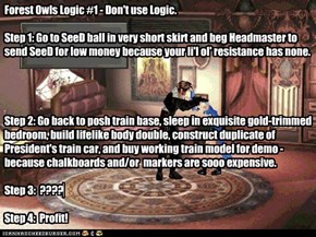 Forest Owls Logic #1 - Don't use Logic.   Step 1: Go to SeeD ball in very short skirt and beg Headmaster to send SeeD for low money because your li'l ol' resistance has none.     Step 2: Go back to posh train base, sleep in exquisite gold-trimmed bedroom,