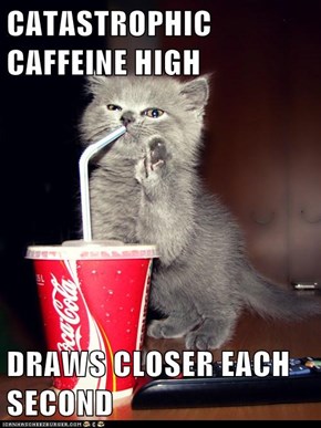 CATASTROPHIC CAFFEINE HIGH  DRAWS CLOSER EACH SECOND