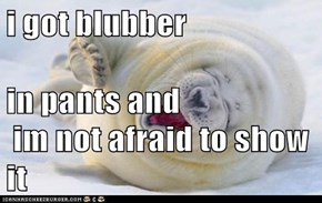 i got blubber in pants and   im not afraid to show it
