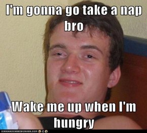 I'm gonna go take a nap bro  Wake me up when I'm hungry