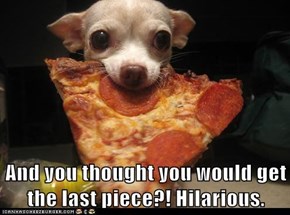 And you thought you would get the last piece?! Hilarious.