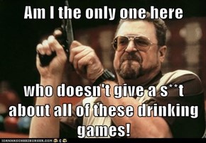 Am I the only one here  who doesn't give a s**t about all of these drinking games!