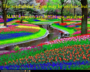 The road ahead of you may be unclear, but MANY prayers are WITH you, my dear!