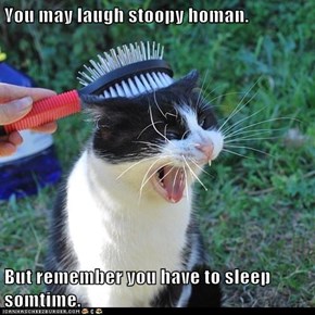 You may laugh stoopy homan.  But remember you have to sleep somtime.