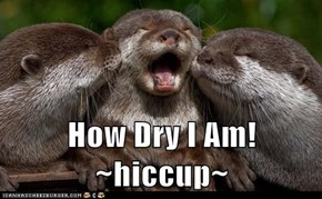 How Dry I Am! ~hiccup~