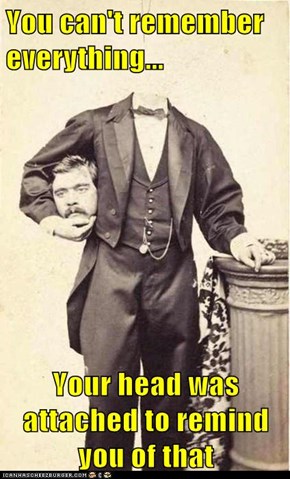 You can't remember everything...  Your head was attached to remind you of that