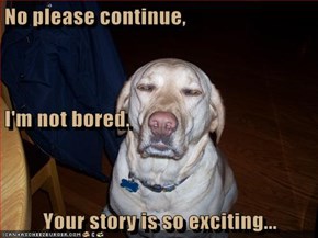 No please continue, I'm not bored. Your story is so exciting...