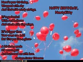 Here's your birthday, Wrapped with sky And tied with windy strings.   It's garlanded With red balloons And stuck with tiny wings.    It's bigger than Your arms can hold But fits you like a glove-  A birthday made Of woven gold And buttoned on with love.
