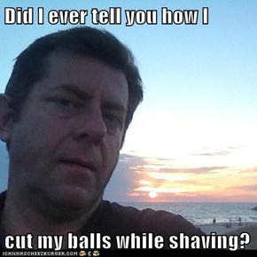 Did I ever tell you how I  cut my balls while shaving?