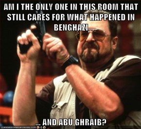 AM I THE ONLY ONE IN THIS ROOM THAT STILL CARES FOR WHAT HAPPENED IN BENGHAZI  ... AND ABU GHRAIB?