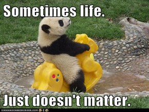 Sometimes life.  Just doesn't matter.