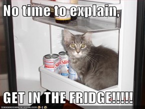 No time to explain,  GET IN THE FRIDGE!!!!!