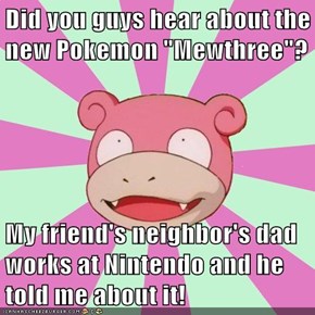 Did you guys hear about the new Pokemon "Mewthree"?  My friend's neighbor's dad works at Nintendo and he told me about it!