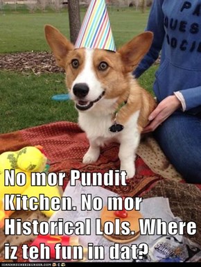 No mor Pundit Kitchen. No mor Historical Lols. Where iz teh fun in dat?