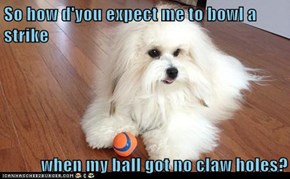 So how d'you expect me to bowl a strike  when my ball got no claw holes?