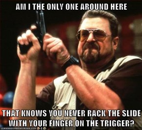 AM I THE ONLY ONE AROUND HERE  THAT KNOWS YOU NEVER RACK THE SLIDE WITH YOUR FINGER ON THE TRIGGER?