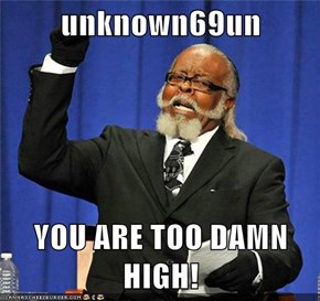 unknown69un  YOU ARE TOO DAMN HIGH!