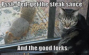 Psst - Ted, get the steak sauce.  And the good forks.