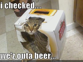 i checked....  we'z outa beer...