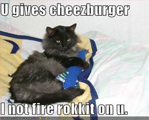 U gives cheezburger  I not fire rokkit on u.