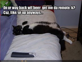 On ur way back wif beer, get me da remote, k?  Cuz, like, ur up anyways...
