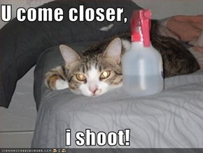 U come closer,  i shoot!