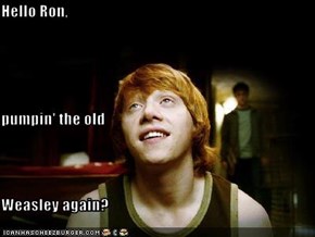 Hello Ron, pumpin' the old Weasley again?