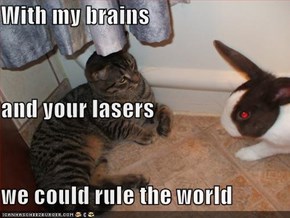 With my brains and your lasers we could rule the world