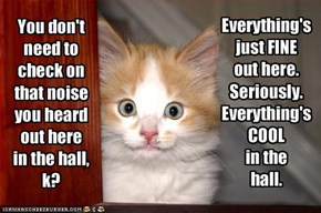 You don't need to check on that noise you heard out here in the hall, k?