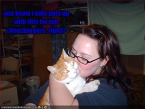 you know i only puts up with this for teh cheezburgers, right?