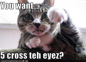 You want...  5 cross teh eyez?