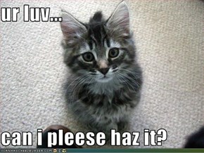 ur luv...  can i pleese haz it?