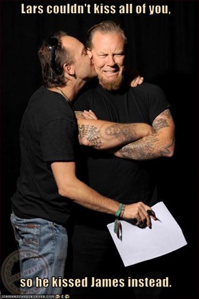 Lars couldn't kiss all of you,  so he kissed James instead.