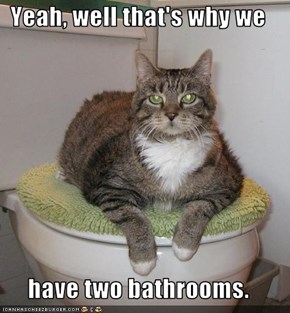 Yeah, well that's why we   have two bathrooms.