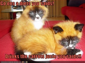Go ons a diets you saids!  Drinks the carrots jucie you saids!!