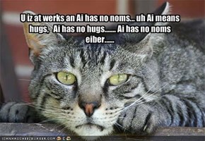 U iz at werks an Ai has no noms... uh Ai means  hugs,   Ai has no hugs....... Ai has no noms eiber......  